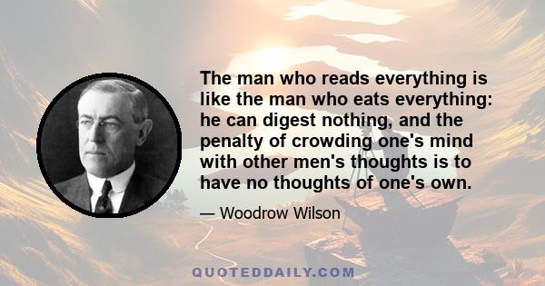 The man who reads everything is like the man who eats everything: he can digest nothing, and the penalty of crowding one's mind with other men's thoughts is to have no thoughts of one's own.