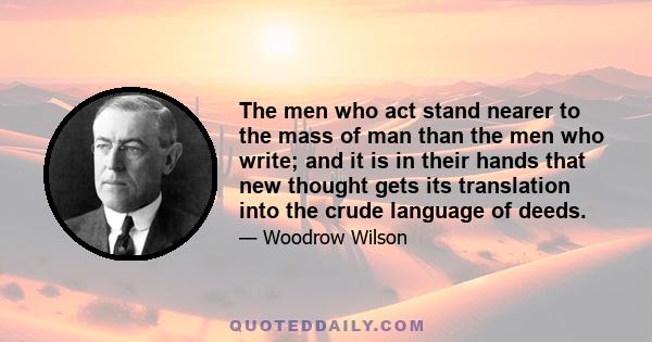 The men who act stand nearer to the mass of man than the men who write; and it is in their hands that new thought gets its translation into the crude language of deeds.