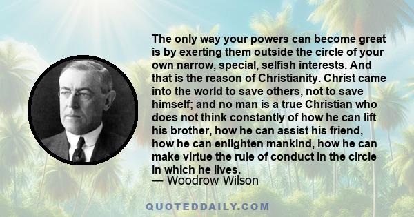 The only way your powers can become great is by exerting them outside the circle of your own narrow, special, selfish interests. And that is the reason of Christianity. Christ came into the world to save others, not to