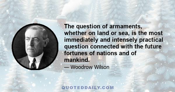 The question of armaments, whether on land or sea, is the most immediately and intensely practical question connected with the future fortunes of nations and of mankind.