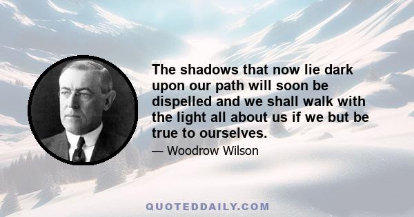 The shadows that now lie dark upon our path will soon be dispelled and we shall walk with the light all about us if we but be true to ourselves.