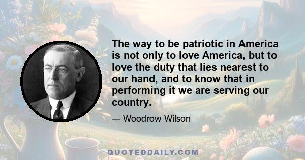 The way to be patriotic in America is not only to love America, but to love the duty that lies nearest to our hand, and to know that in performing it we are serving our country.