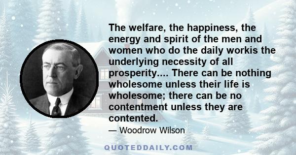 The welfare, the happiness, the energy and spirit of the men and women who do the daily workis the underlying necessity of all prosperity.... There can be nothing wholesome unless their life is wholesome; there can be