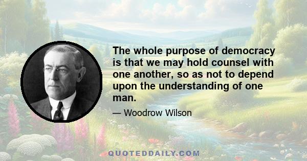 The whole purpose of democracy is that we may hold counsel with one another, so as not to depend upon the understanding of one man.