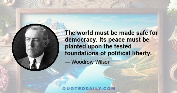 The world must be made safe for democracy. Its peace must be planted upon the tested foundations of political liberty. We have no selfish ends to serve. We desire no conquest, no dominion. We seek no indemnities for