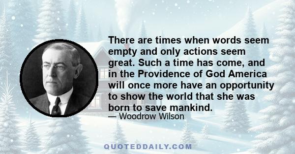 There are times when words seem empty and only actions seem great. Such a time has come, and in the Providence of God America will once more have an opportunity to show the world that she was born to save mankind.