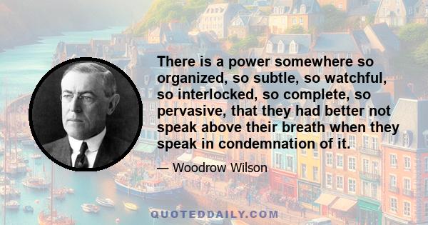 There is a power somewhere so organized, so subtle, so watchful, so interlocked, so complete, so pervasive, that they had better not speak above their breath when they speak in condemnation of it.