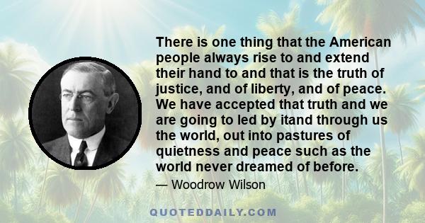 There is one thing that the American people always rise to and extend their hand to and that is the truth of justice, and of liberty, and of peace. We have accepted that truth and we are going to led by itand through us 