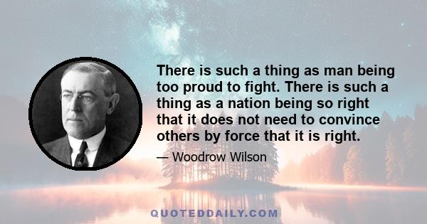 There is such a thing as man being too proud to fight. There is such a thing as a nation being so right that it does not need to convince others by force that it is right.