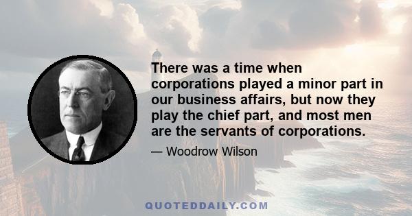 There was a time when corporations played a minor part in our business affairs, but now they play the chief part, and most men are the servants of corporations.