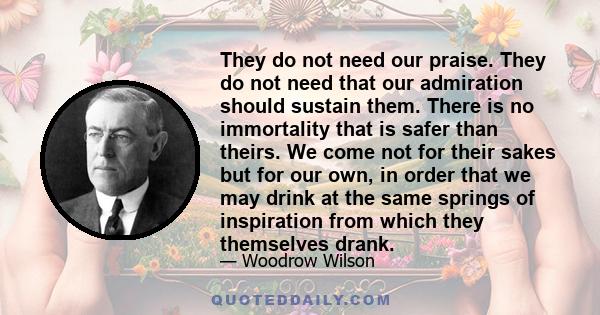 They do not need our praise. They do not need that our admiration should sustain them. There is no immortality that is safer than theirs. We come not for their sakes but for our own, in order that we may drink at the