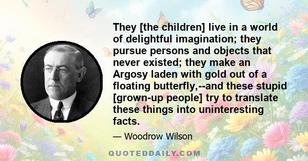 They [the children] live in a world of delightful imagination; they pursue persons and objects that never existed; they make an Argosy laden with gold out of a floating butterfly,--and these stupid [grown-up people] try 