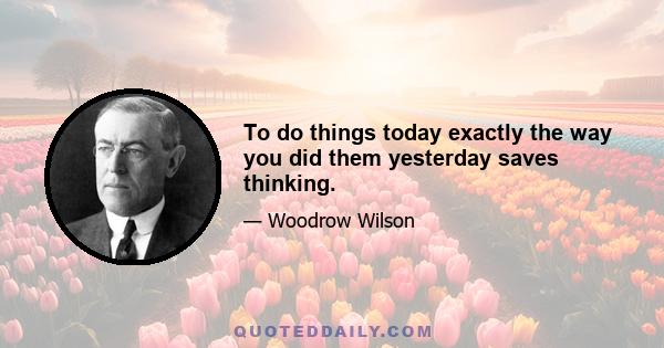 To do things today exactly the way you did them yesterday saves thinking.