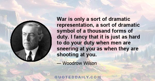 War is only a sort of dramatic representation, a sort of dramatic symbol of a thousand forms of duty. I fancy that it is just as hard to do your duty when men are sneering at you as when they are shooting at you.