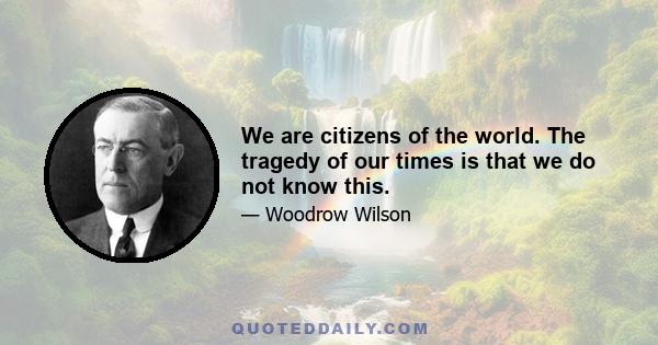 We are citizens of the world. The tragedy of our times is that we do not know this.