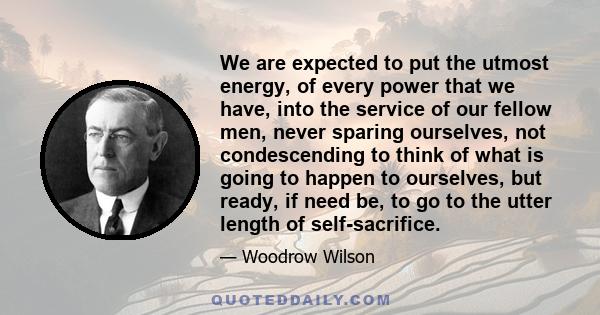 We are expected to put the utmost energy, of every power that we have, into the service of our fellow men, never sparing ourselves, not condescending to think of what is going to happen to ourselves, but ready, if need