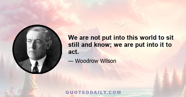 We are not put into this world to sit still and know; we are put into it to act.