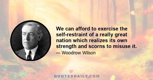 We can afford to exercise the self-restraint of a really great nation which realizes its own strength and scorns to misuse it.