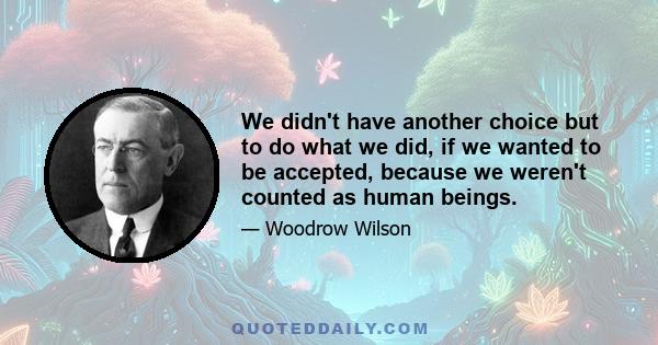 We didn't have another choice but to do what we did, if we wanted to be accepted, because we weren't counted as human beings.