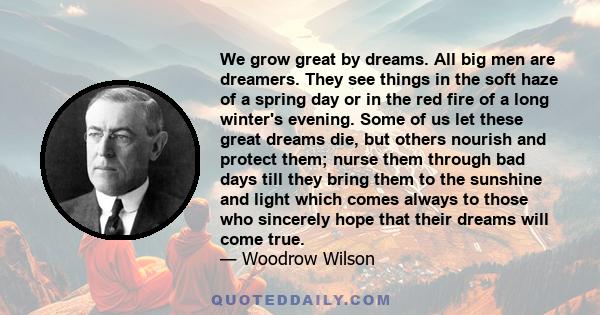 We grow great by dreams. All big men are dreamers. They see things in the soft haze of a spring day or in the red fire of a long winter's evening. Some of us let these great dreams die, but others nourish and protect