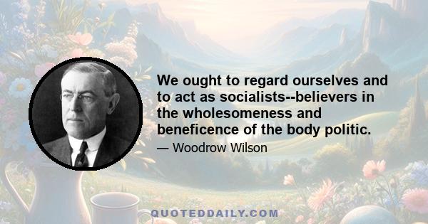 We ought to regard ourselves and to act as socialists--believers in the wholesomeness and beneficence of the body politic.