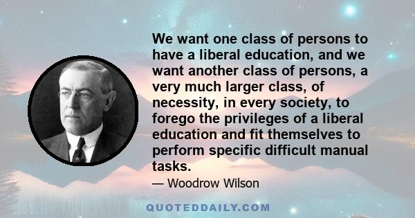 We want one class of persons to have a liberal education, and we want another class of persons, a very much larger class, of necessity, in every society, to forego the privileges of a liberal education and fit