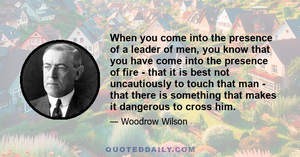 When you come into the presence of a leader of men, you know that you have come into the presence of fire - that it is best not uncautiously to touch that man - that there is something that makes it dangerous to cross