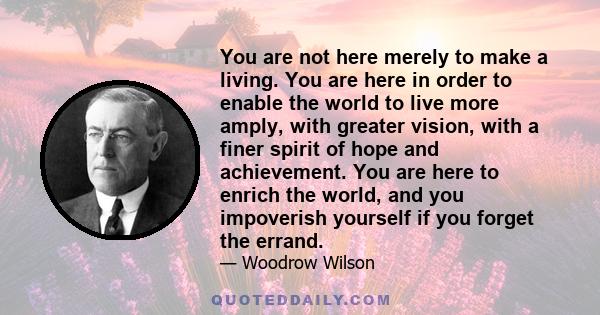 You are not here merely to make a living. You are here in order to enable the world to live more amply, with greater vision, with a finer spirit of hope and achievement. You are here to enrich the world, and you