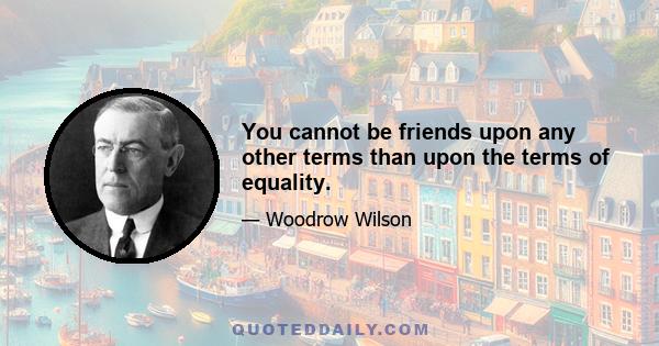 You cannot be friends upon any other terms than upon the terms of equality.