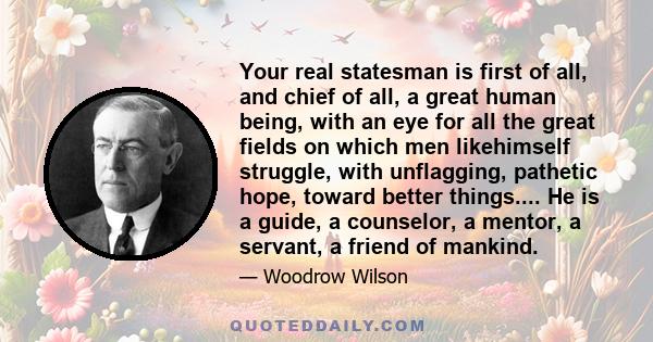 Your real statesman is first of all, and chief of all, a great human being, with an eye for all the great fields on which men likehimself struggle, with unflagging, pathetic hope, toward better things.... He is a guide, 