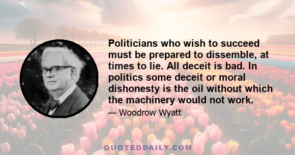 Politicians who wish to succeed must be prepared to dissemble, at times to lie. All deceit is bad. In politics some deceit or moral dishonesty is the oil without which the machinery would not work.