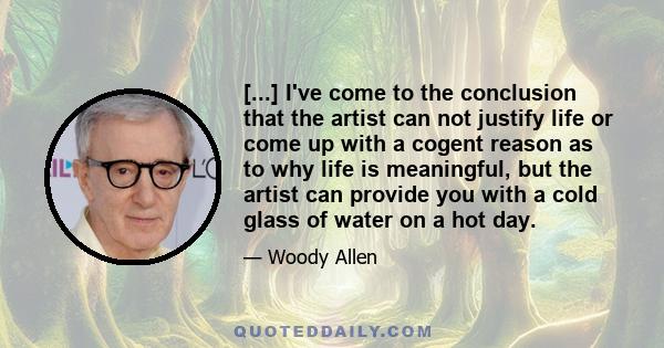 [...] I've come to the conclusion that the artist can not justify life or come up with a cogent reason as to why life is meaningful, but the artist can provide you with a cold glass of water on a hot day.