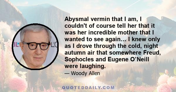 Abysmal vermin that I am, I couldn't of course tell her that it was her incredible mother that I wanted to see again… I knew only as I drove through the cold, night autumn air that somewhere Freud, Sophocles and Eugene