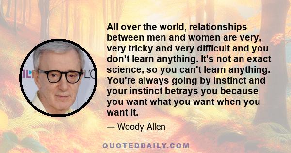 All over the world, relationships between men and women are very, very tricky and very difficult and you don't learn anything. It's not an exact science, so you can't learn anything. You're always going by instinct and