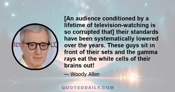 [An audience conditioned by a lifetime of television-watching is so corrupted that] their standards have been systematically lowered over the years. These guys sit in front of their sets and the gamma rays eat the white 