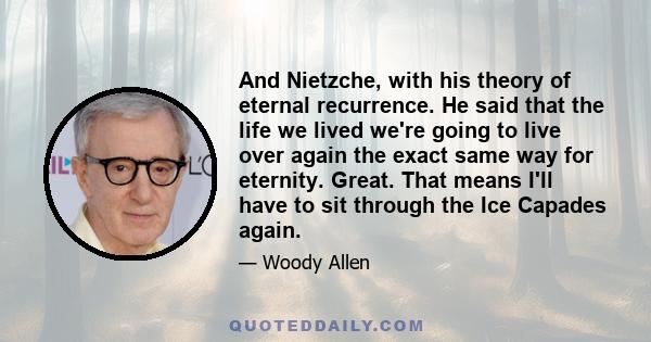 And Nietzche, with his theory of eternal recurrence. He said that the life we lived we're going to live over again the exact same way for eternity. Great. That means I'll have to sit through the Ice Capades again.