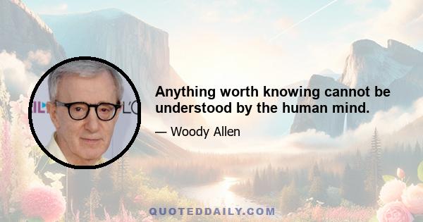 Anything worth knowing cannot be understood by the human mind.