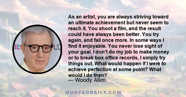 As an artist, you are always striving toward an ultimate achievement but never seem to reach it. You shoot a film, and the result could have always been better. You try again, and fail once more. In some ways I find it