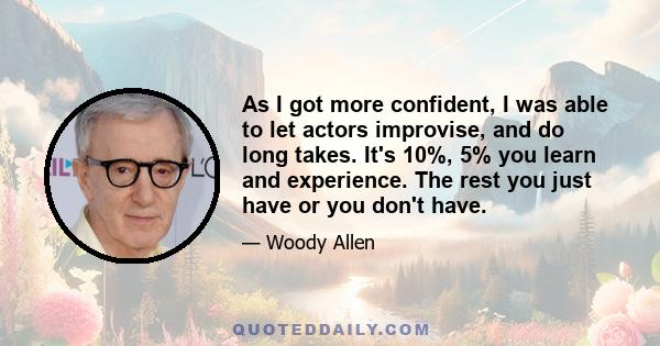 As I got more confident, I was able to let actors improvise, and do long takes. It's 10%, 5% you learn and experience. The rest you just have or you don't have.