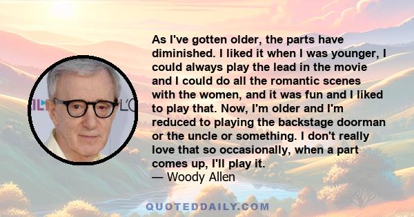 As I've gotten older, the parts have diminished. I liked it when I was younger, I could always play the lead in the movie and I could do all the romantic scenes with the women, and it was fun and I liked to play that.