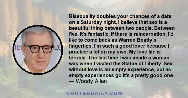 Bisexuality doubles your chances of a date on a Saturday night. I believe that sex is a beautiful thing between two people. Between five, it's fantastic. If there is reincarnation, I'd like to come back as Warren