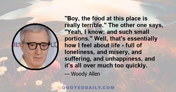 Boy, the food at this place is really terrible. The other one says, Yeah, I know; and such small portions. Well, that's essentially how I feel about life - full of loneliness, and misery, and suffering, and unhappiness, 