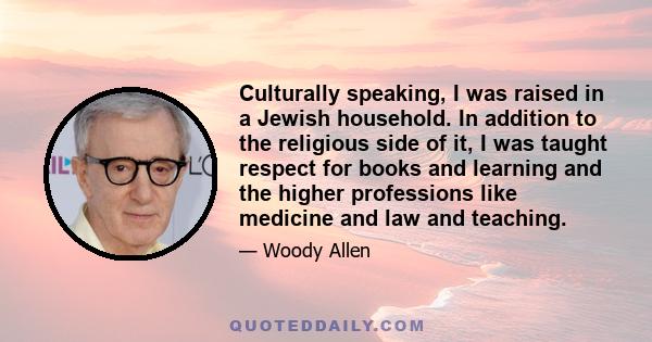 Culturally speaking, I was raised in a Jewish household. In addition to the religious side of it, I was taught respect for books and learning and the higher professions like medicine and law and teaching.