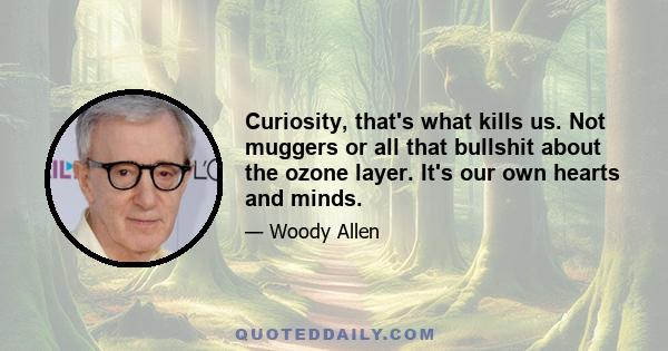 Curiosity, that's what kills us. Not muggers or all that bullshit about the ozone layer. It's our own hearts and minds.