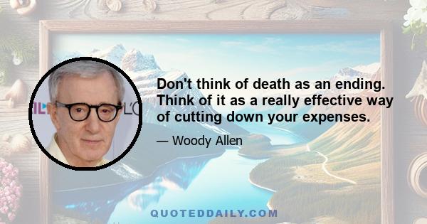 Don't think of death as an ending. Think of it as a really effective way of cutting down your expenses.