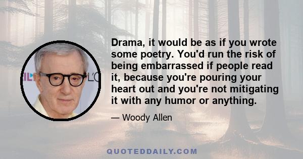 Drama, it would be as if you wrote some poetry. You'd run the risk of being embarrassed if people read it, because you're pouring your heart out and you're not mitigating it with any humor or anything.