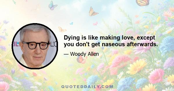 Dying is like making love, except you don't get naseous afterwards.