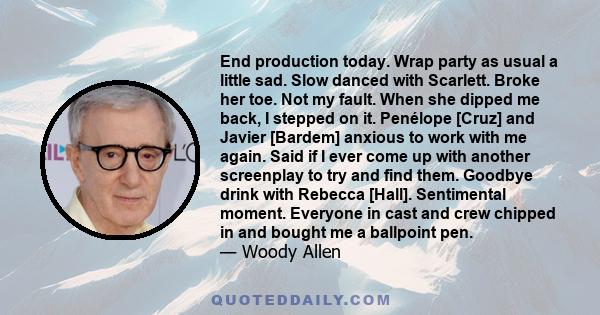 End production today. Wrap party as usual a little sad. Slow danced with Scarlett. Broke her toe. Not my fault. When she dipped me back, I stepped on it. Penélope [Cruz] and Javier [Bardem] anxious to work with me