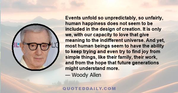 Events unfold so unpredictably, so unfairly, human happiness does not seem to be included in the design of creation. It is only we, with our capacity to love that give meaning to the indifferent universe. And yet, most