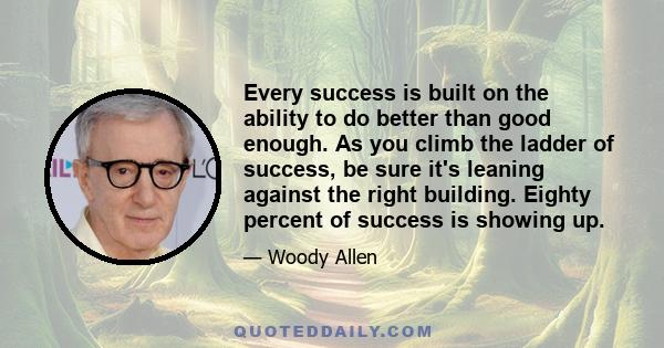 Every success is built on the ability to do better than good enough. As you climb the ladder of success, be sure it's leaning against the right building. Eighty percent of success is showing up.